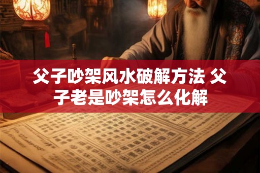 父子吵架风水破解方法 父子老是吵架怎么化解
