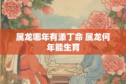 属龙哪年有添丁命 属龙何年能生育