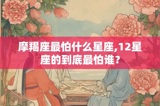 摩羯座最怕什么星座,12星座的到底最怕谁? 摩羯座最怕什么星座,12星座的到底最怕谁?