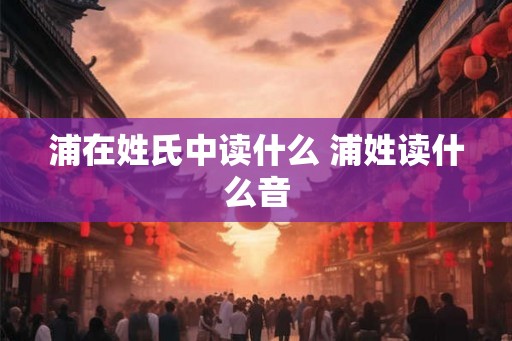 浦在姓氏中读什么 浦姓读什么音