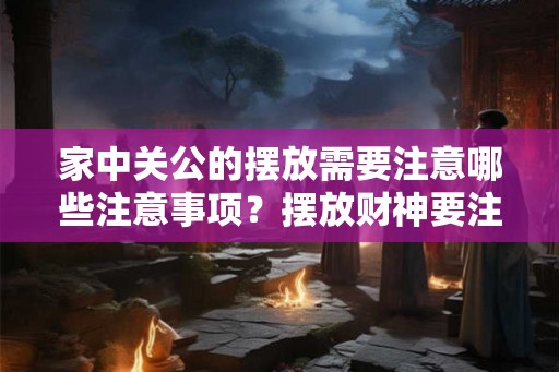 家中关公的摆放需要注意哪些注意事项？摆放财神要注意什么？