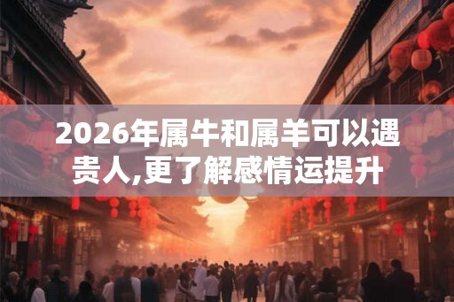 2026年属牛和属羊可以遇贵人,更了解感情运提升 2026年属牛和属羊可以遇贵人,更了解感情运提升