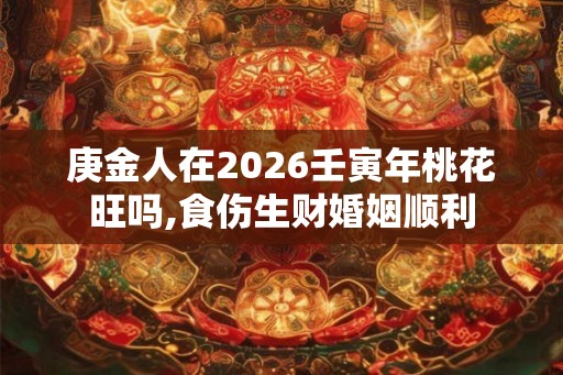 庚金人在2026壬寅年桃花旺吗,食伤生财婚姻顺利 庚金人在2026壬寅年桃花旺吗,食伤生财婚姻顺利