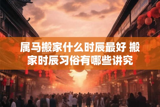 属马搬家什么时辰最好 搬家时辰习俗有哪些讲究