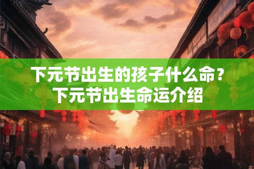 下元节出生的孩子什么命？下元节出生命运介绍