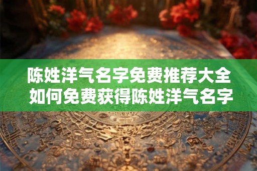 陈姓洋气名字免费推荐大全 如何免费获得陈姓洋气名字推荐大全