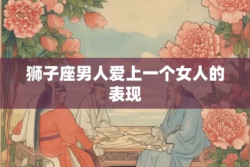 狮子座男人爱上一个女人的表现 狮子座男人爱上一个女人的表现