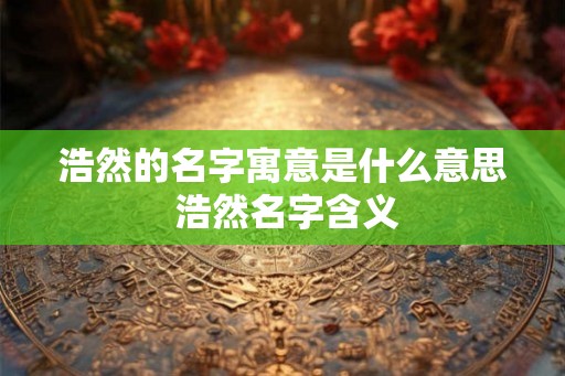 浩然的名字寓意是什么意思 浩然名字含义 浩然的名字寓意是什么意思 浩然名字含义