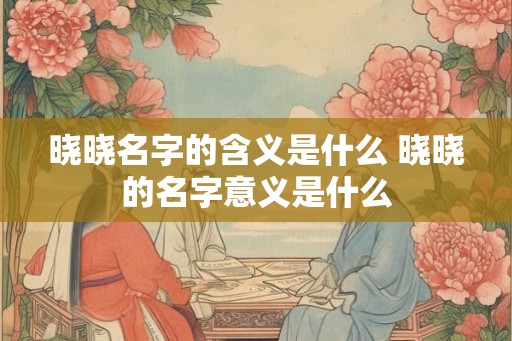 晓晓名字的含义是什么 晓晓的名字意义是什么