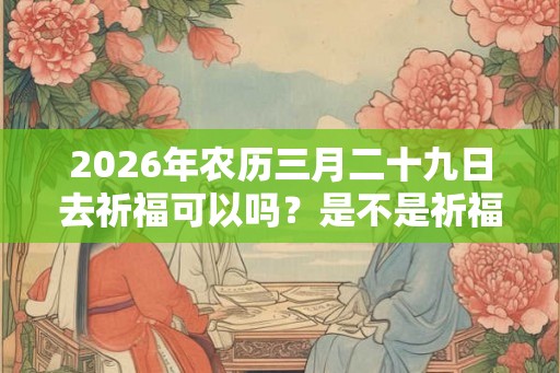 2026年农历三月二十九日去祈福可以吗？是不是祈福吉日？