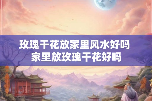 玫瑰干花放家里风水好吗 家里放玫瑰干花好吗 玫瑰干花放家里风水好吗 家里放玫瑰干花好吗