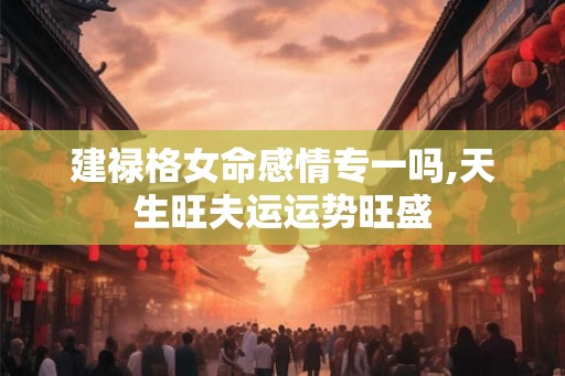 建禄格女命感情专一吗,天生旺夫运运势旺盛