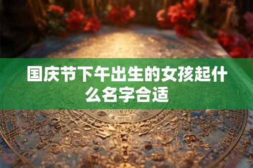 国庆节下午出生的女孩起什么名字合适 国庆节下午出生的女孩起什么名字合适