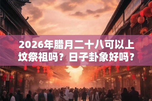 2026年腊月二十八可以上坟祭祖吗？日子卦象好吗？