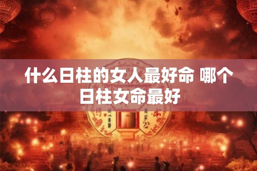 什么日柱的女人最好命 哪个日柱女命最好 什么日柱的女人最好命 哪个日柱女命最好