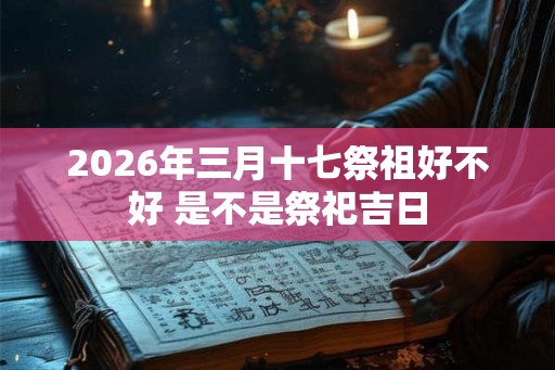 2026年三月十七祭祖好不好 是不是祭祀吉日