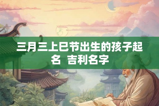 三月三上巳节出生的孩子起名  吉利名字