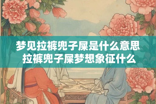梦见拉裤兜子屎是什么意思 拉裤兜子屎梦想象征什么