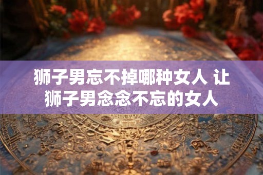 狮子男忘不掉哪种女人 让狮子男念念不忘的女人