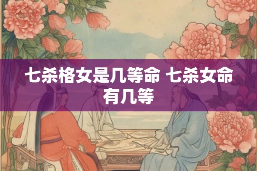 七杀格女是几等命 七杀女命有几等