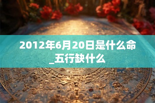 2012年6月20日是什么命_五行缺什么
