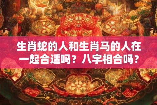 生肖蛇的人和生肖马的人在一起合适吗？八字相合吗？
