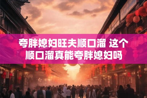 夸胖媳妇旺夫顺口溜 这个顺口溜真能夸胖媳妇吗