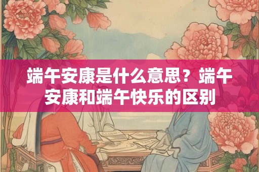 端午安康是什么意思？端午安康和端午快乐的区别