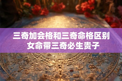 三奇加会格和三奇命格区别 女命带三奇必生贵子 三奇加会格和三奇命格区别 女命带三奇必生贵子