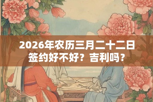 2026年农历三月二十二日签约好不好?吉利吗? 2026年农历三月二十二日签约好不好?吉利吗?