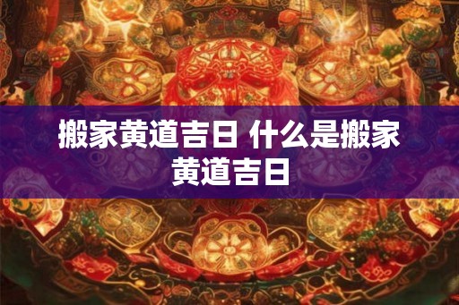 搬家黄道吉日 什么是搬家黄道吉日 搬家黄道吉日 什么是搬家黄道吉日