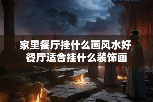 家里餐厅挂什么画风水好 餐厅适合挂什么装饰画 家里餐厅挂什么画风水好 餐厅适合挂什么装饰画