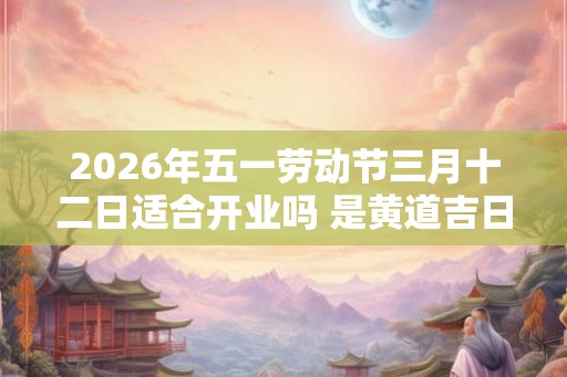 2026年五一劳动节三月十二日适合开业吗 是黄道吉日吗