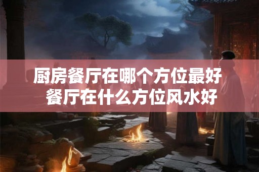 厨房餐厅在哪个方位最好 餐厅在什么方位风水好 厨房餐厅在哪个方位最好 餐厅在什么方位风水好