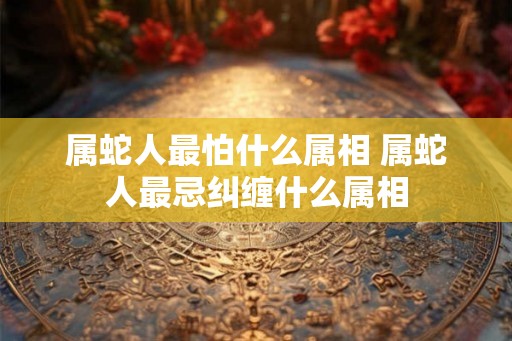 属蛇人最怕什么属相 属蛇人最忌纠缠什么属相