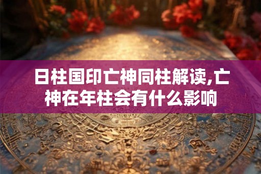 日柱国印亡神同柱解读,亡神在年柱会有什么影响