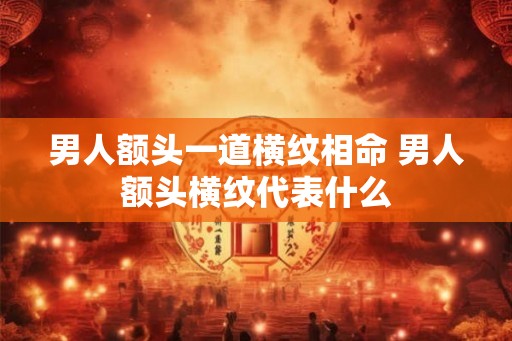 男人额头一道横纹相命 男人额头横纹代表什么