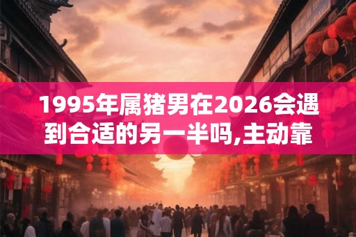 1995年属猪男在2026会遇到合适的另一半吗,主动靠近收获良缘