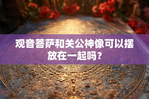 观音菩萨和关公神像可以摆放在一起吗？