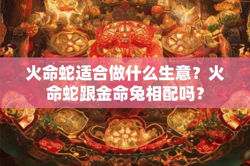 火命蛇适合做什么生意？火命蛇跟金命兔相配吗？