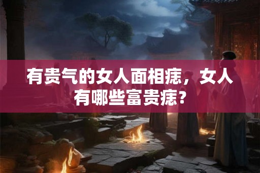 有贵气的女人面相痣，女人有哪些富贵痣？