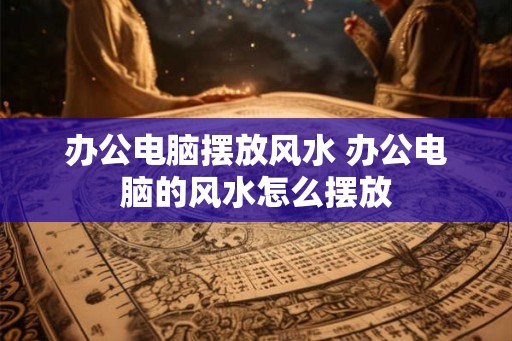 办公电脑摆放风水 办公电脑的风水怎么摆放