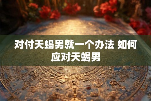 对付天蝎男就一个办法 如何应对天蝎男