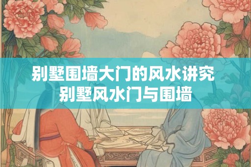 别墅围墙大门的风水讲究 别墅风水门与围墙