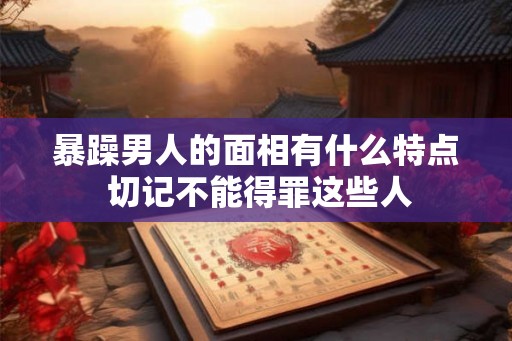 暴躁男人的面相有什么特点 切记不能得罪这些人 暴躁男人的面相有什么特点 切记不能得罪这些人