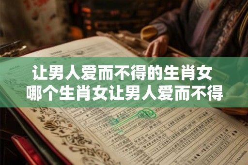 让男人爱而不得的生肖女 哪个生肖女让男人爱而不得
