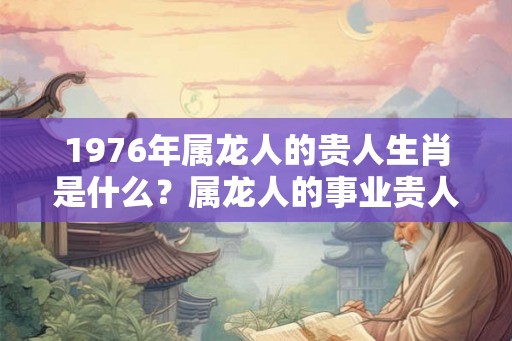 1976年属龙人的贵人生肖是什么？属龙人的事业贵人是什么生肖？