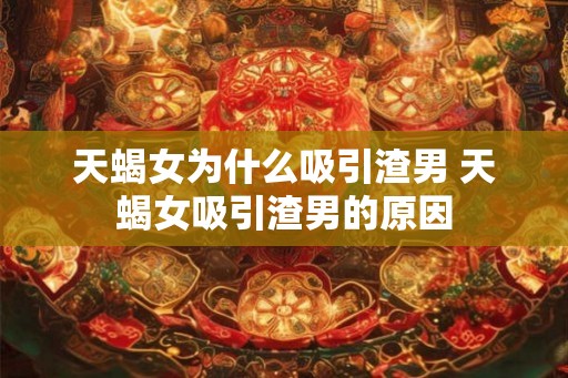 天蝎女为什么吸引渣男 天蝎女吸引渣男的原因 天蝎女为什么吸引渣男 天蝎女吸引渣男的原因