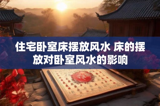 住宅卧室床摆放风水 床的摆放对卧室风水的影响
