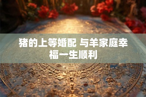 猪的上等婚配 与羊家庭幸福一生顺利 猪的上等婚配 与羊家庭幸福一生顺利